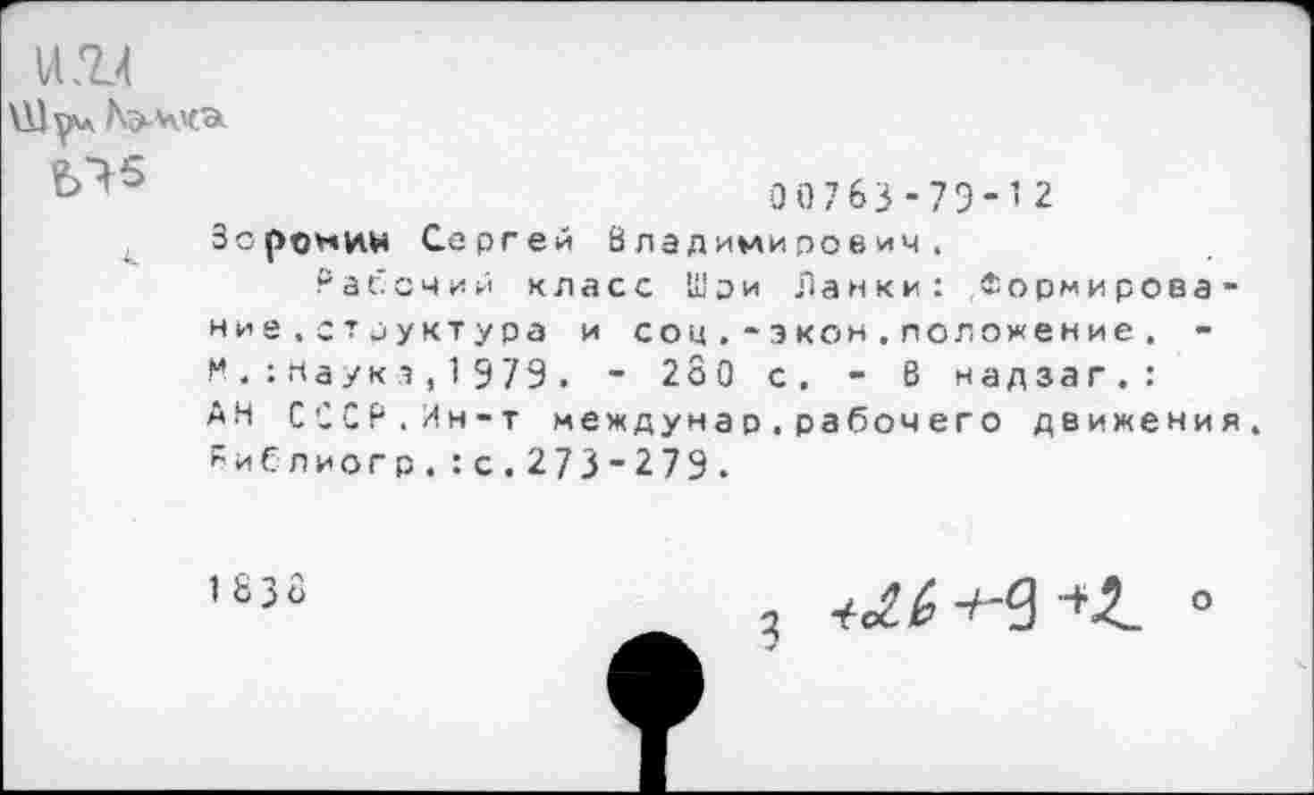 ﻿VI .Т4
00763-79-12
Зоромин Сергей Владимирович.
Рабочий класс Шри Ланки: Формирова-ние.структура и соц. * э кон.положение. -Мнаука,1979. - 2о0 с. - В надзаг.: АН СССР.Ин-т междунар.рабочего движения. Риблиогр.:с.273-279.
1 8 3 о
